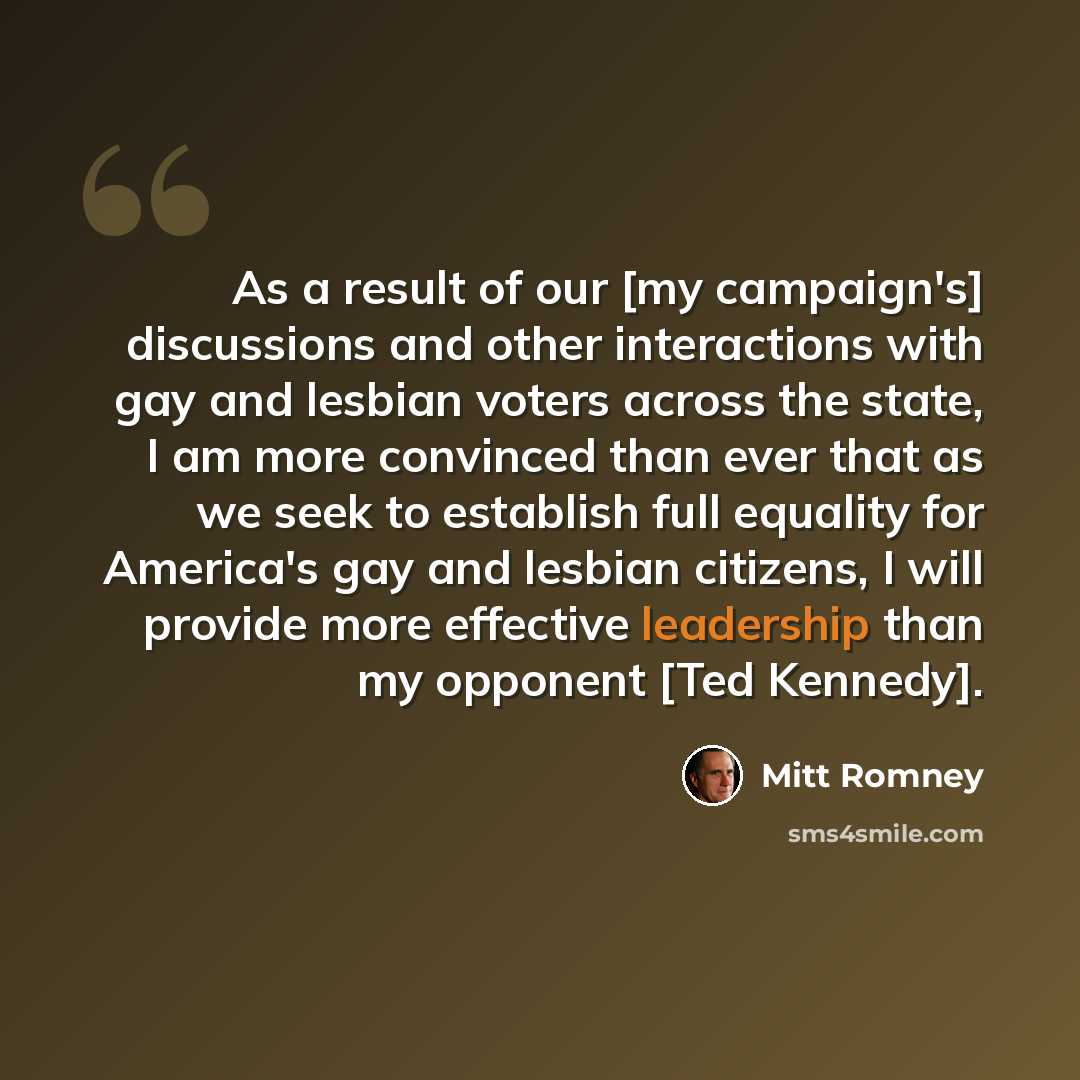 “As a result of our [my campaign's] discussions and other interactions with gay and lesbian voters across the state, I am more convinced than ever that as we seek to establish full equality for America's gay and lesbian citizens, I will provide more effective leadership than my opponent [Ted…” quote by Mitt Romney