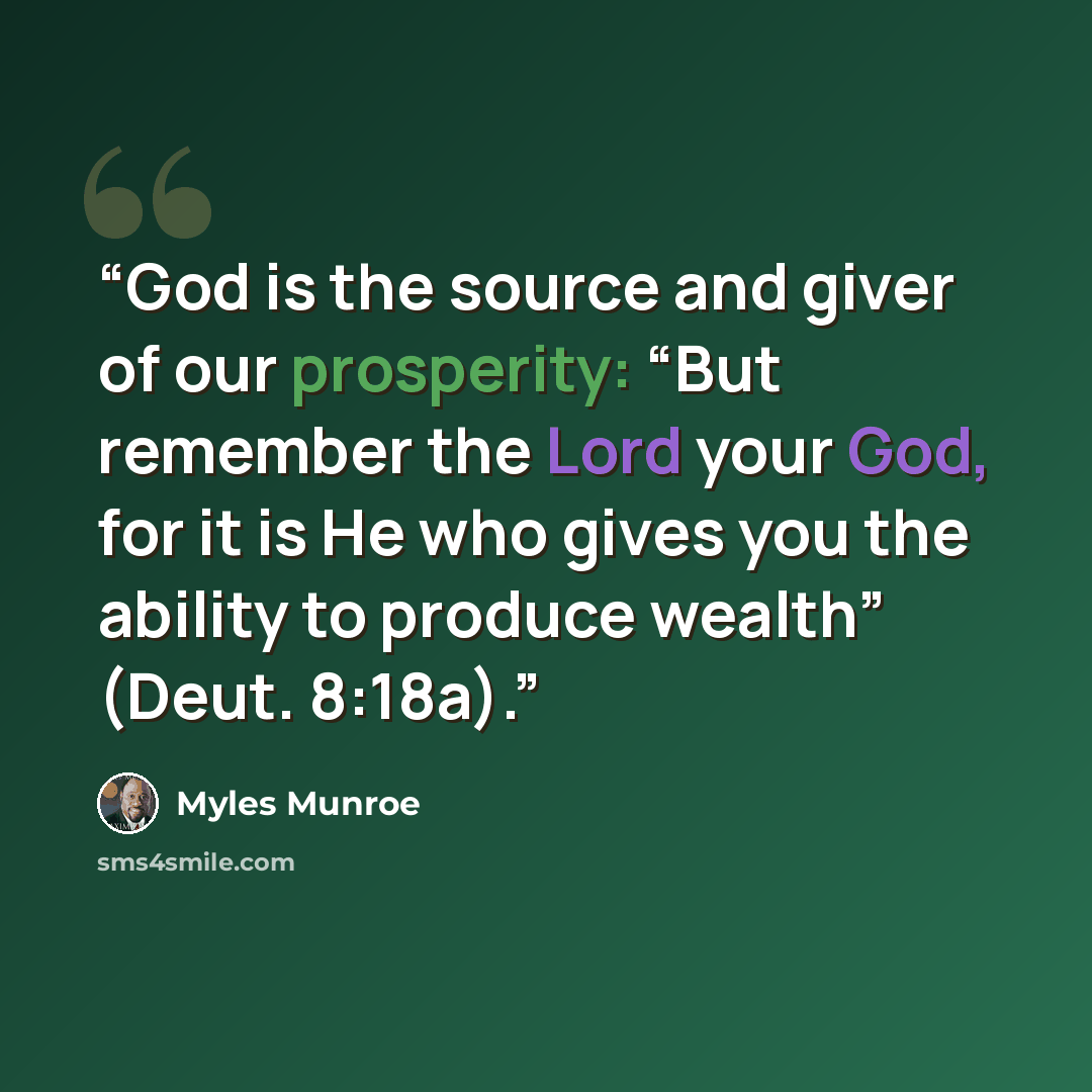 “God is the source and giver of our prosperity: “But remember the Lord your God, for it is He who gives you the ability to produce wealth” (Deut. 8:18a).” quote by Myles Munroe