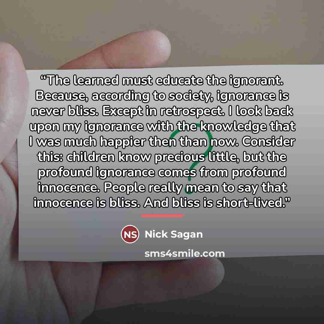 “The learned must educate the ignorant. Because, according to society, ignorance is never bliss. Except in retrospect. I look back upon my ignorance with the knowledge that I was much happier then than now. Consider this: children know precious little, but the profound ignorance comes from profound…” quote by Nick Sagan