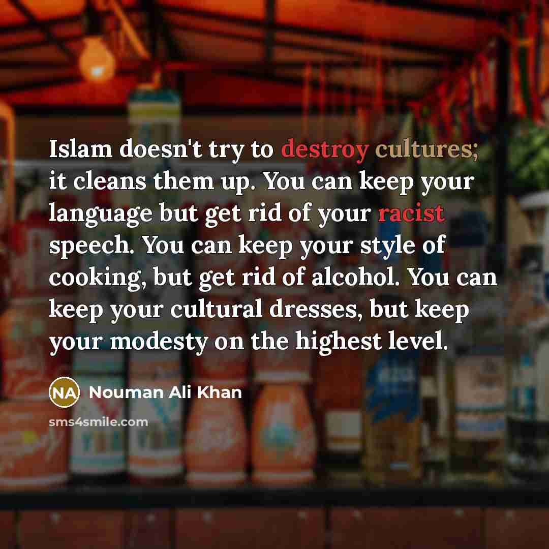 “Islam doesn't try to destroy cultures; it cleans them up. You can keep your language but get rid of your racist speech. You can keep your style of cooking, but get rid of alcohol. You can keep your cultural dresses, but keep your modesty on the highest level.” quote by Nouman Ali Khan