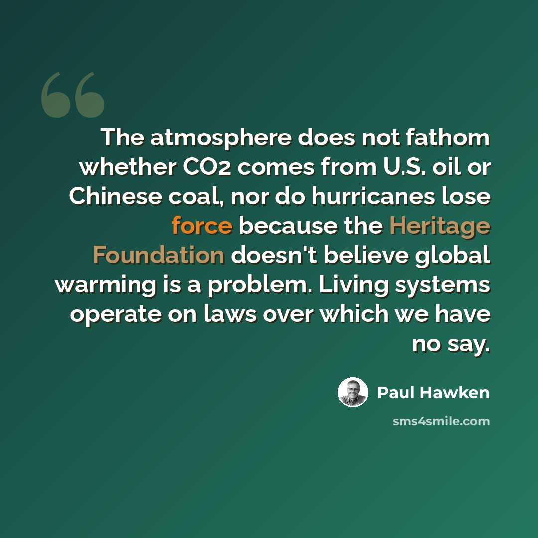 “The atmosphere does not fathom whether CO2 comes from U.S. oil or Chinese coal, nor do hurricanes lose force because the Heritage Foundation doesn't believe global warming is a problem. Living systems operate on laws over which we have no say.” quote by Paul Hawken