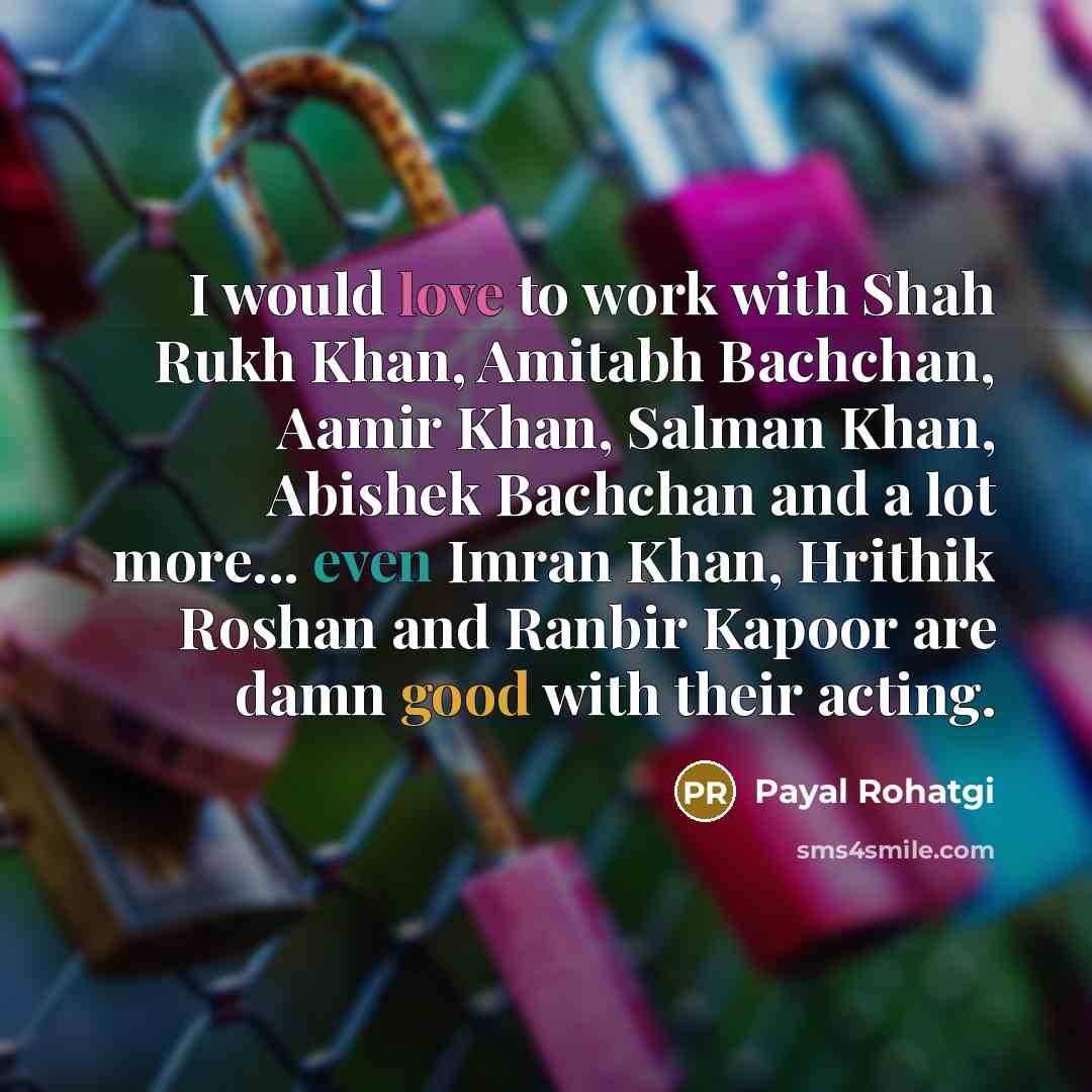 “I would love to work with Shah Rukh Khan, Amitabh Bachchan, Aamir Khan, Salman Khan, Abishek Bachchan and a lot more... even Imran Khan, Hrithik Roshan and Ranbir Kapoor are damn good with their acting.” quote by Payal Rohatgi