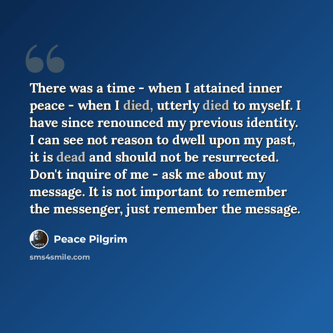 “There was a time - when I attained inner peace - when I died, utterly died to myself. I have since renounced my previous identity. I can see not reason to dwell upon my past, it is dead and should not be resurrected. Don't inquire of me - ask me about my message. It is not important to remember…” quote by Peace Pilgrim