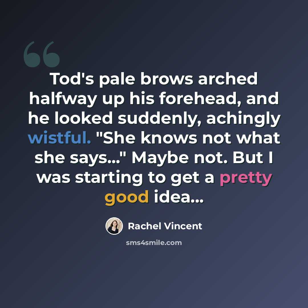 “Tod's pale brows arched halfway up his forehead, and he looked suddenly, achingly wistful. "She knows not what she says..." Maybe not. But I was starting to get a pretty good idea...” quote by Rachel Vincent