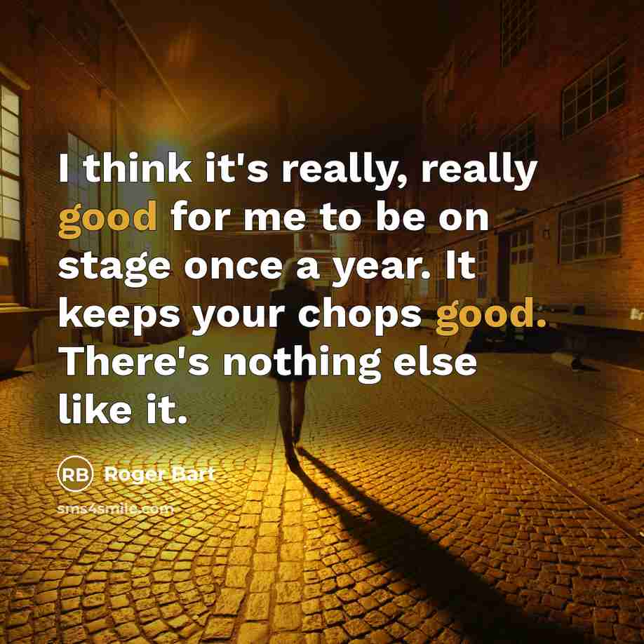 “I think it's really, really good for me to be on stage once a year. It keeps your chops good. There's nothing else like it.” quote by Roger Bart
