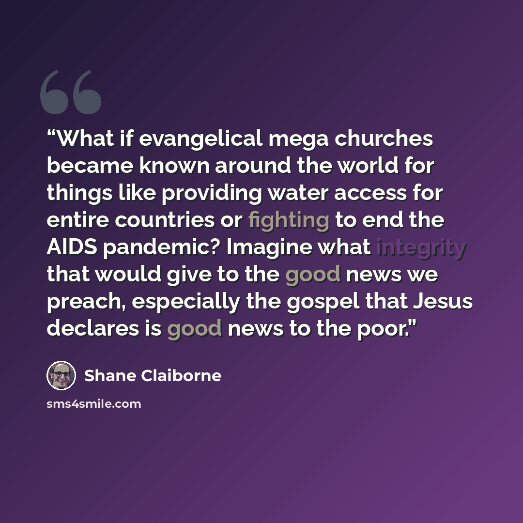 “What if evangelical mega churches became known around the world for things like providing water access for entire countries or fighting to end the AIDS pandemic? Imagine what integrity that would give to the good news we preach, especially the gospel that Jesus declares is good news to the poor.” quote by Shane Claiborne