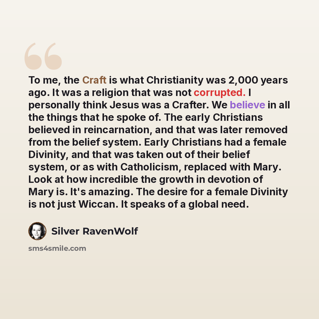 “To me, the Craft is what Christianity was 2,000 years ago. It was a religion that was not corrupted. I personally think Jesus was a Crafter. We believe in all the things that he spoke of. The early Christians believed in reincarnation, and that was later removed from the belief system. Early…” quote by Silver RavenWolf