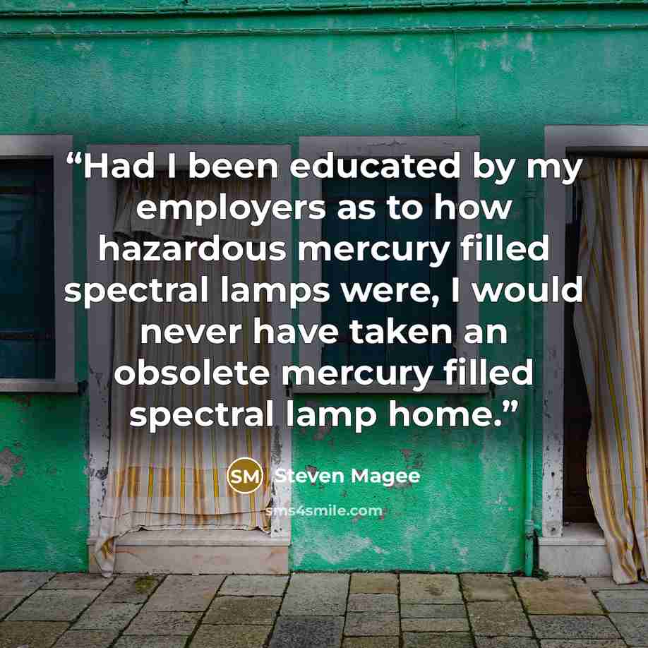 “Had I been educated by my employers as to how hazardous mercury filled spectral lamps were, I would never have taken an obsolete mercury filled spectral lamp home.” quote by Steven Magee