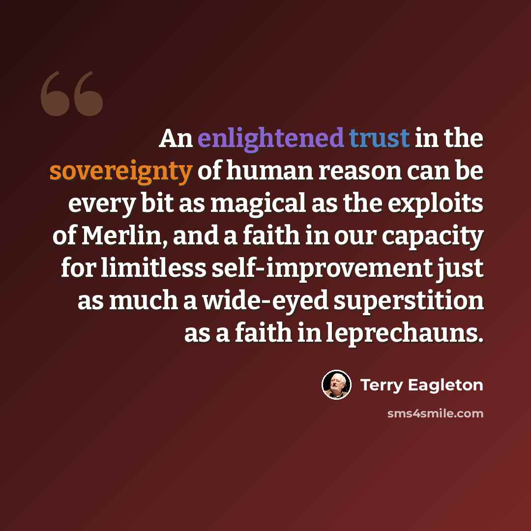 “An enlightened trust in the sovereignty of human reason can be every bit as magical as the exploits of Merlin, and a faith in our capacity for limitless self-improvement just as much a wide-eyed superstition as a faith in leprechauns.” quote by Terry Eagleton