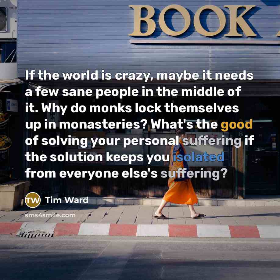 “If the world is crazy, maybe it needs a few sane people in the middle of it. Why do monks lock themselves up in monasteries? What's the good of solving your personal suffering if the solution keeps you isolated from everyone else's suffering?” quote by Tim Ward