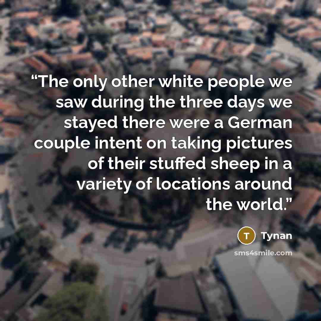 “The only other white people we saw during the three days we stayed there were a German couple intent on taking pictures of their stuffed sheep in a variety of locations around the world.” quote by Tynan
