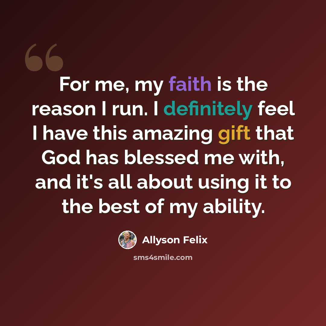 “For me, my faith is the reason I run. I definitely feel I have this amazing gift that God has blessed me with, and it's all about using it to the best of my ability.” quote by Allyson Felix
