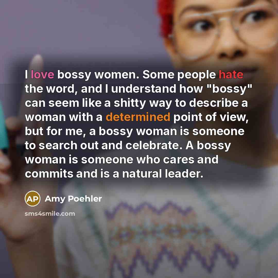 “I love bossy women. Some people hate the word, and I understand how "bossy" can seem like a shitty way to describe a woman with a determined point of view, but for me, a bossy woman is someone to search out and celebrate. A bossy woman is someone who cares and commits and is a natural leader.” quote by Amy Poehler