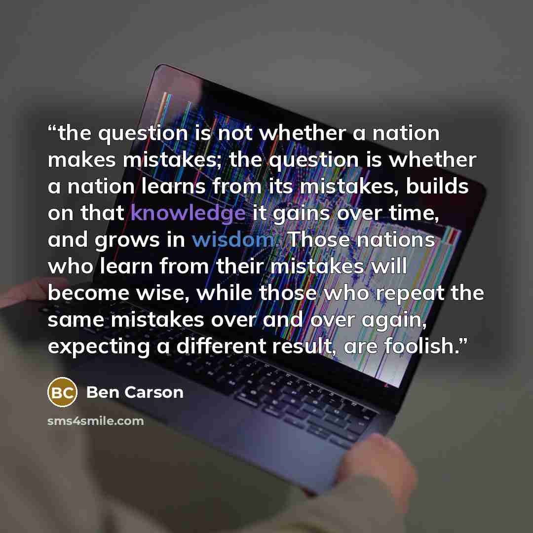 “the question is not whether a nation makes mistakes; the question is whether a nation learns from its mistakes, builds on that knowledge it gains over time, and grows in wisdom. Those nations who learn from their mistakes will become wise, while those who repeat the same mistakes over and over…” quote by Ben Carson
