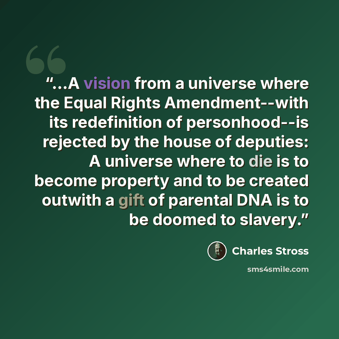 “...A vision from a universe where the Equal Rights Amendment--with its redefinition of personhood--is rejected by the house of deputies: A universe where to die is to become property and to be created outwith a gift of parental DNA is to be doomed to slavery.” quote by Charles Stross