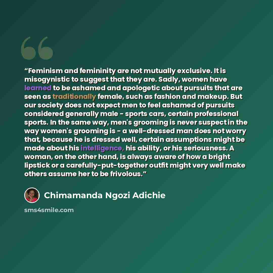 “Feminism and femininity are not mutually exclusive. It is misogynistic to suggest that they are. Sadly, women have learned to be ashamed and apologetic about pursuits that are seen as traditionally female, such as fashion and makeup. But our society does not expect men to feel ashamed of pursuits…” quote by Chimamanda Ngozi Adichie