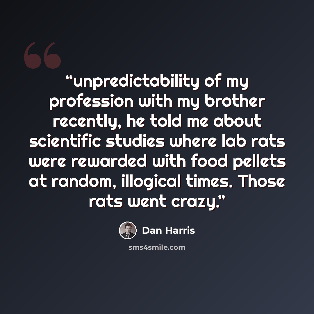“unpredictability of my profession with my brother recently, he told me about scientific studies where lab rats were rewarded with food pellets at random, illogical times. Those rats went crazy.” quote by Dan Harris
