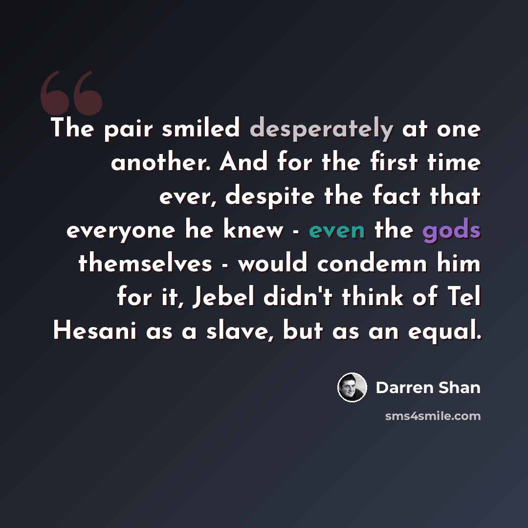 “The pair smiled desperately at one another. And for the first time ever, despite the fact that everyone he knew - even the gods themselves - would condemn him for it, Jebel didn't think of Tel Hesani as a slave, but as an equal.” quote by Darren Shan
