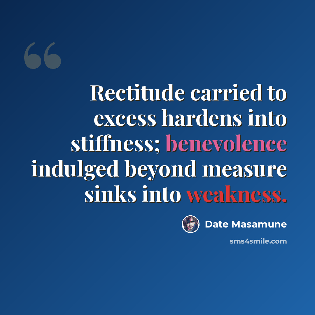 “Rectitude carried to excess hardens into stiffness; benevolence indulged beyond measure sinks into weakness.” quote by Date Masamune