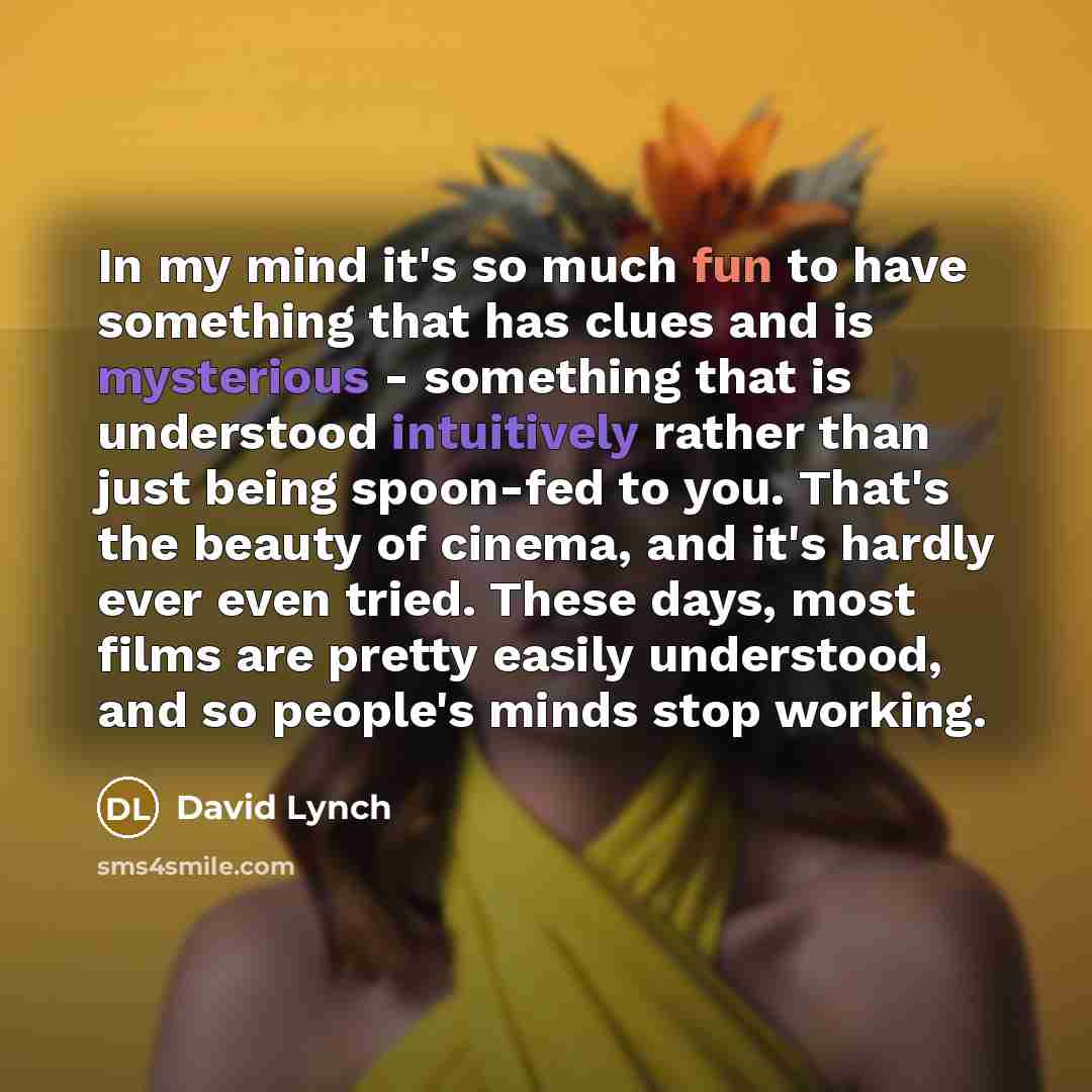 “In my mind it's so much fun to have something that has clues and is mysterious - something that is understood intuitively rather than just being spoon-fed to you. That's the beauty of cinema, and it's hardly ever even tried. These days, most films are pretty easily understood, and so people's…” quote by David Lynch