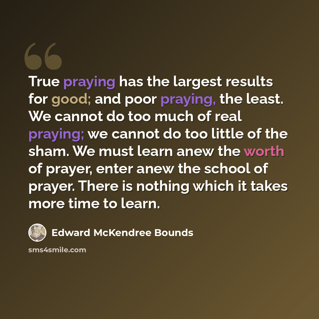 “True praying has the largest results for good; and poor praying, the least. We cannot do too much of real praying; we cannot do too little of the sham. We must learn anew the worth of prayer, enter anew the school of prayer. There is nothing which it takes more time to learn.” quote by Edward McKendree Bounds