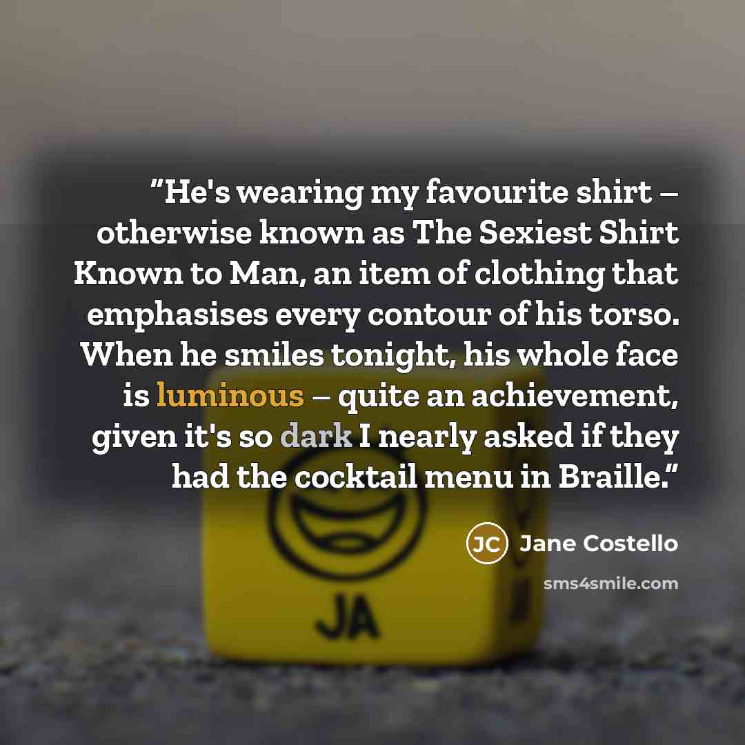 “He's wearing my favourite shirt – otherwise known as The Sexiest Shirt Known to Man, an item of clothing that emphasises every contour of his torso. When he smiles tonight, his whole face is luminous – quite an achievement, given it's so dark I nearly asked if they had the cocktail menu in Braille.” quote by Jane Costello
