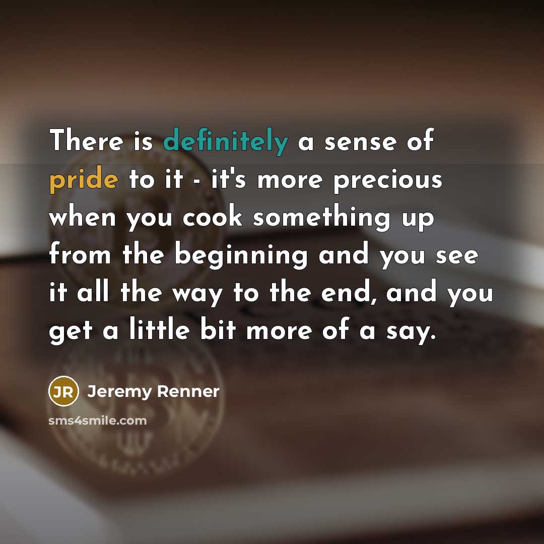“There is definitely a sense of pride to it - it's more precious when you cook something up from the beginning and you see it all the way to the end, and you get a little bit more of a say.” quote by Jeremy Renner
