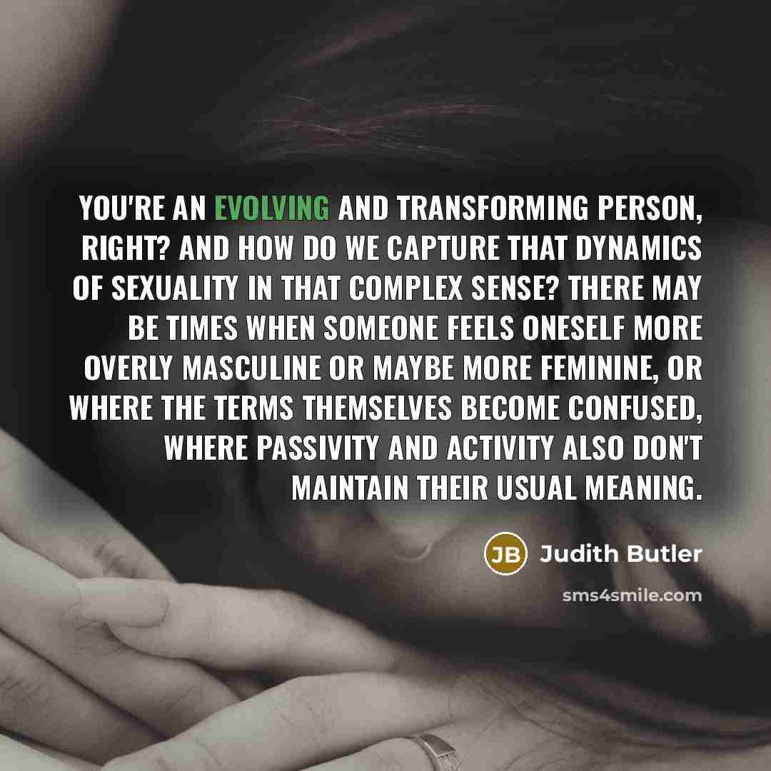 “You're an evolving and transforming person, right? And how do we capture that dynamics of sexuality in that complex sense? There may be times when someone feels oneself more overly masculine or maybe more feminine, or where the terms themselves become confused, where passivity and activity also…” quote by Judith Butler