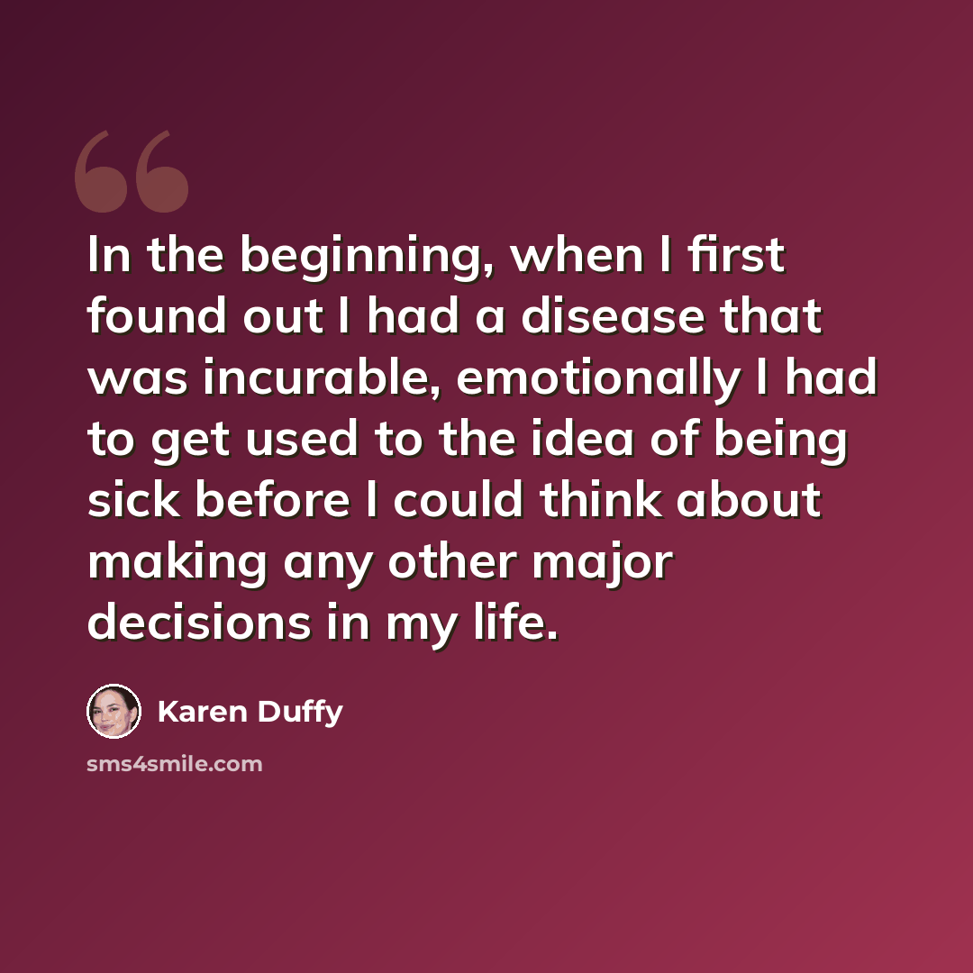 “In the beginning, when I first found out I had a disease that was incurable, emotionally I had to get used to the idea of being sick before I could think about making any other major decisions in my life.” quote by Karen Duffy