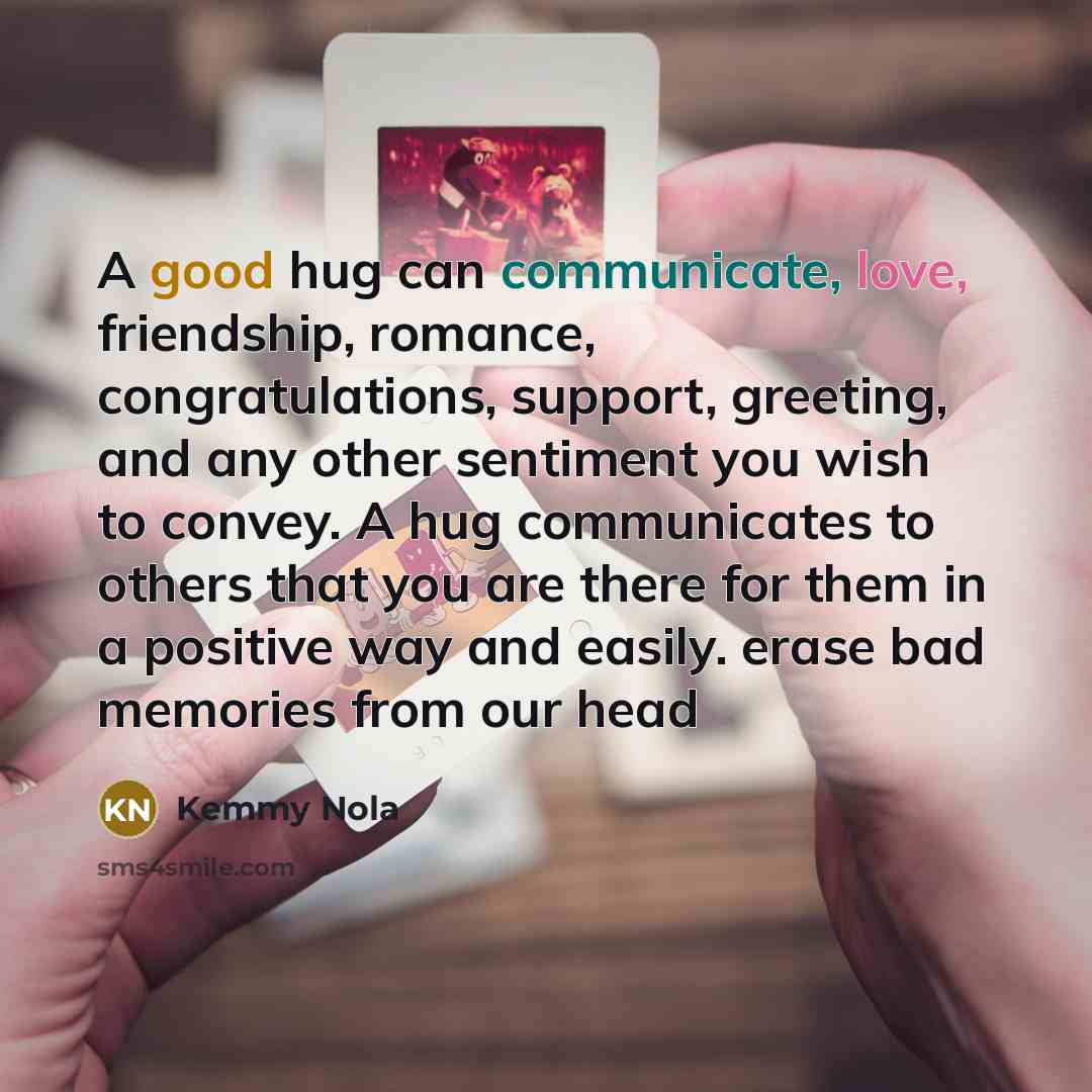 “A good hug can communicate, love, friendship, romance, congratulations, support, greeting, and any other sentiment you wish to convey. A hug communicates to others that you are there for them in a positive way and easily. erase bad memories from our head” quote by Kemmy Nola