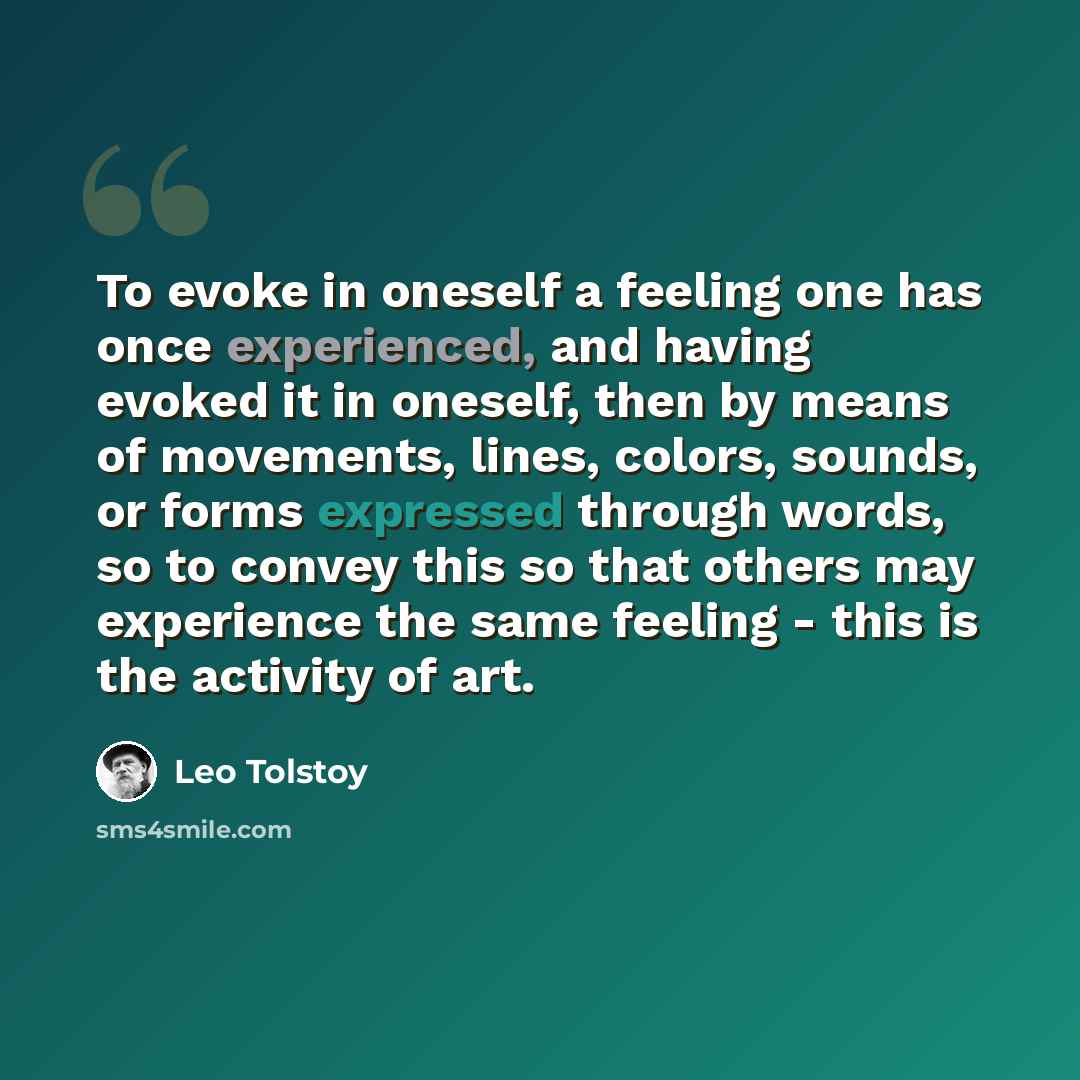 “To evoke in oneself a feeling one has once experienced, and having evoked it in oneself, then by means of movements, lines, colors, sounds, or forms expressed through words, so to convey this so that others may experience the same feeling - this is the activity of art.” quote by Leo Tolstoy
