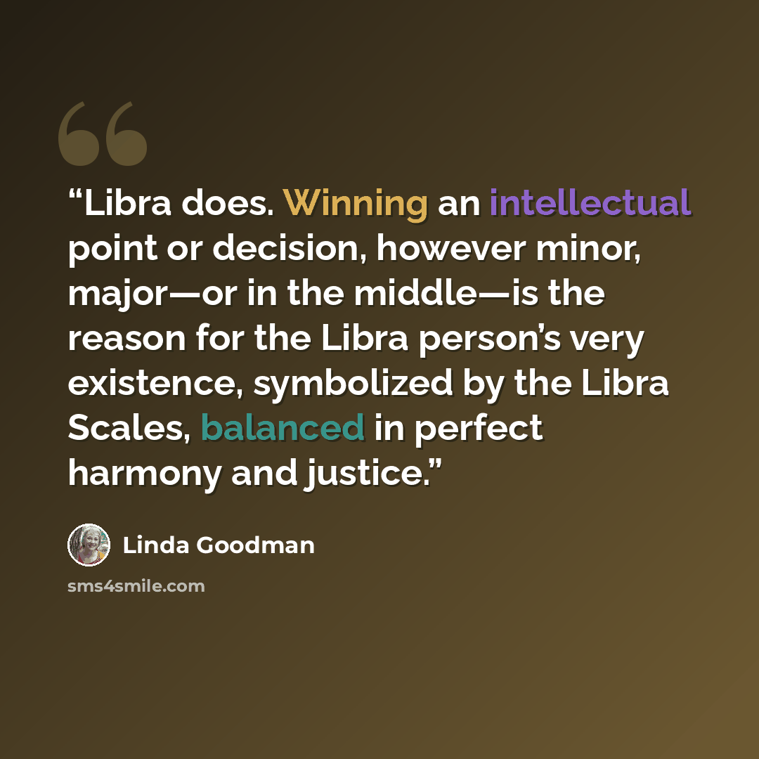 “Libra does. Winning an intellectual point or decision, however minor, major—or in the middle—is the reason for the Libra person’s very existence, symbolized by the Libra Scales, balanced in perfect harmony and justice.” quote by Linda Goodman