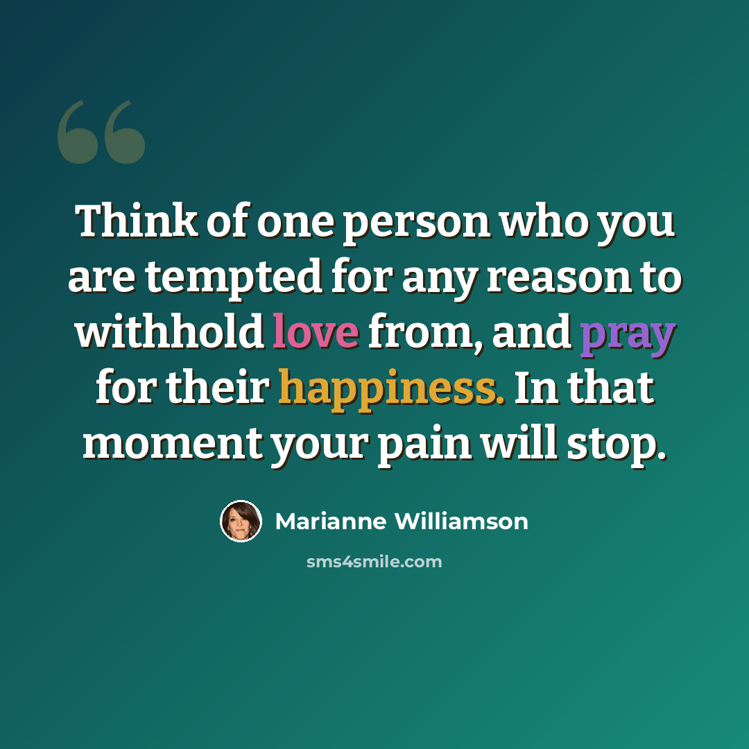 “Think of one person who you are tempted for any reason to withhold love from, and pray for their happiness. In that moment your pain will stop.” quote by Marianne Williamson
