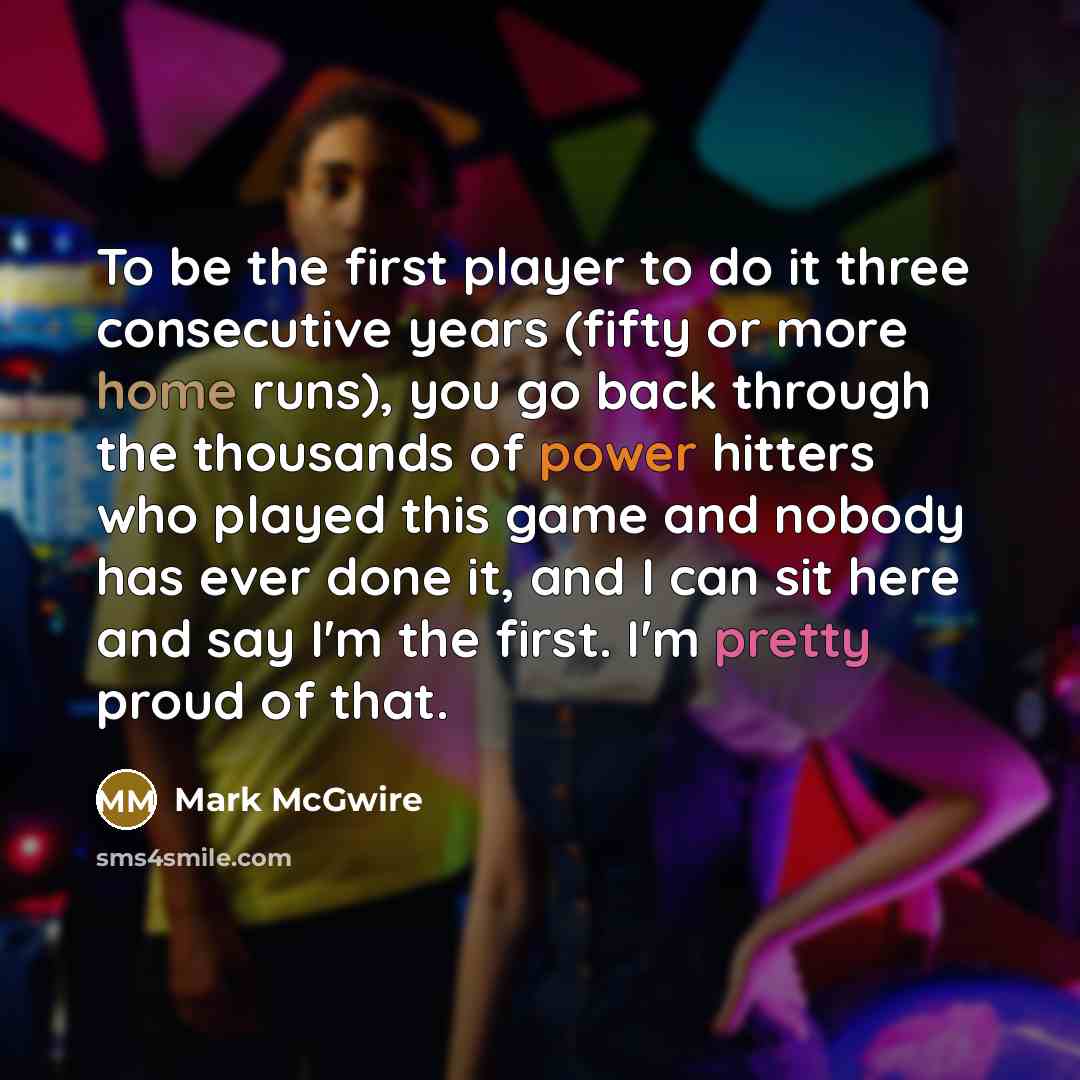 “To be the first player to do it three consecutive years (fifty or more home runs), you go back through the thousands of power hitters who played this game and nobody has ever done it, and I can sit here and say I'm the first. I'm pretty proud of that.” quote by Mark McGwire