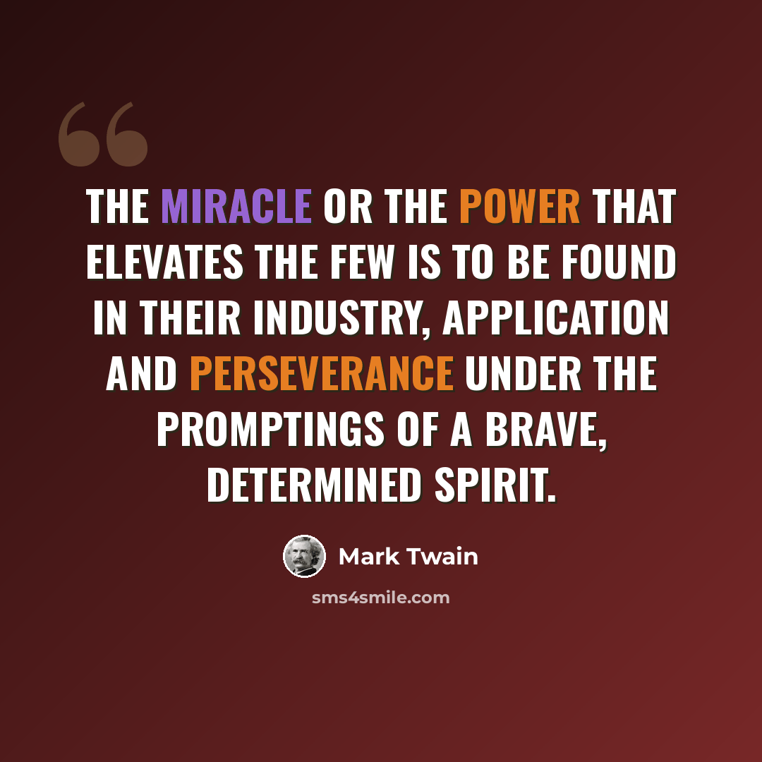 “The miracle or the power that elevates the few is to be found in their industry, application and perseverance under the promptings of a brave, determined spirit.” quote by Mark Twain