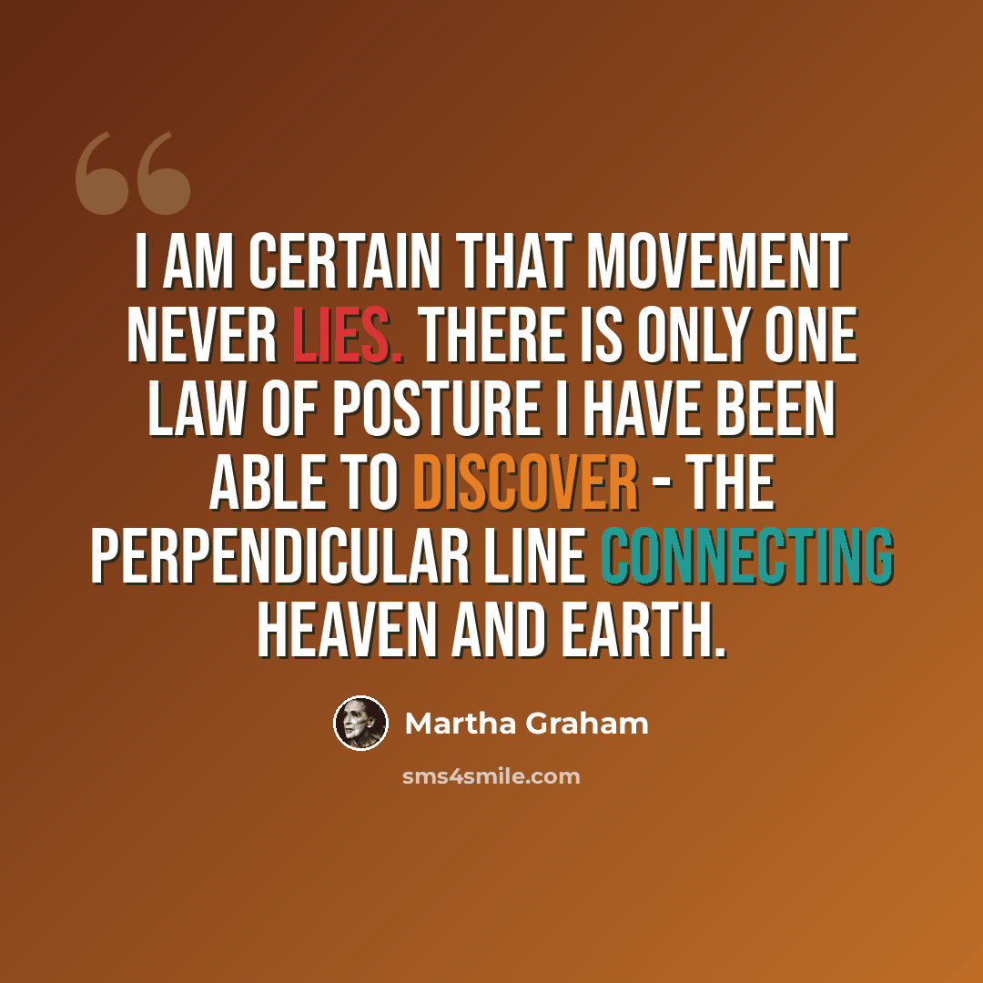 “I am certain that movement never lies. There is only one law of posture I have been able to discover - the perpendicular line connecting heaven and earth.” quote by Martha Graham