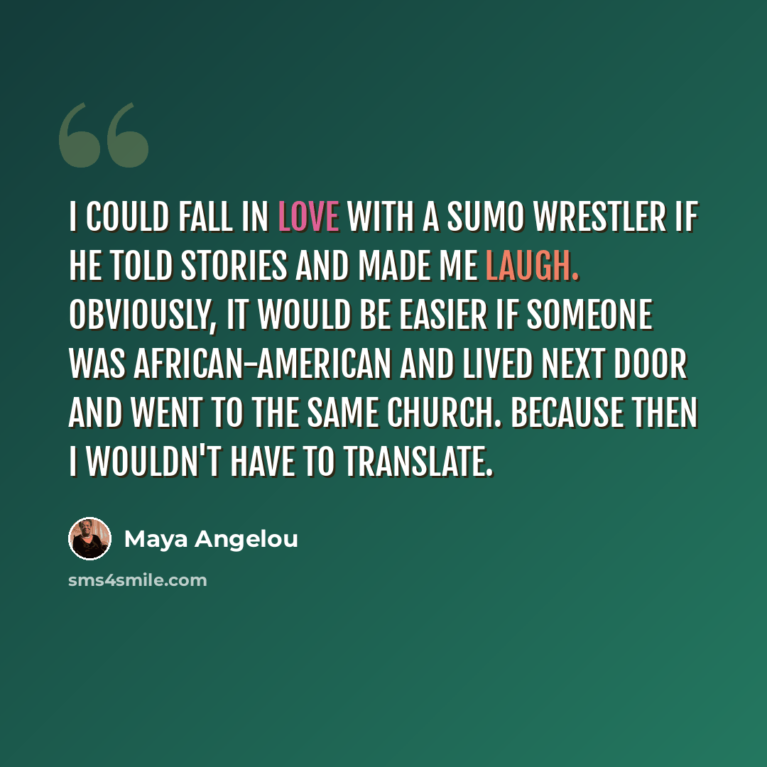 “I could fall in love with a sumo wrestler if he told stories and made me laugh. Obviously, it would be easier if someone was African-American and lived next door and went to the same church. Because then I wouldn't have to translate.” quote by Maya Angelou
