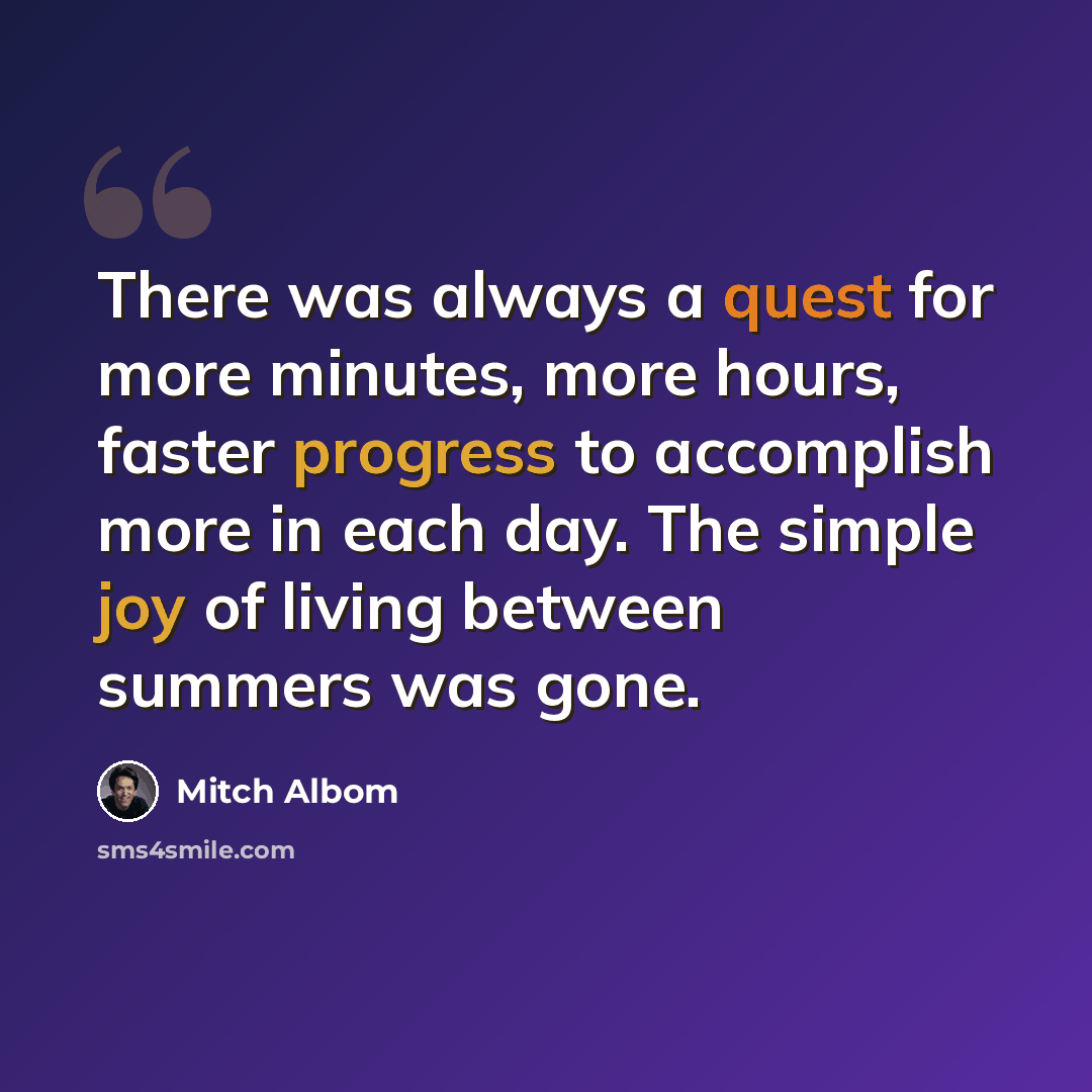 “There was always a quest for more minutes, more hours, faster progress to accomplish more in each day. The simple joy of living between summers was gone.” quote by Mitch Albom