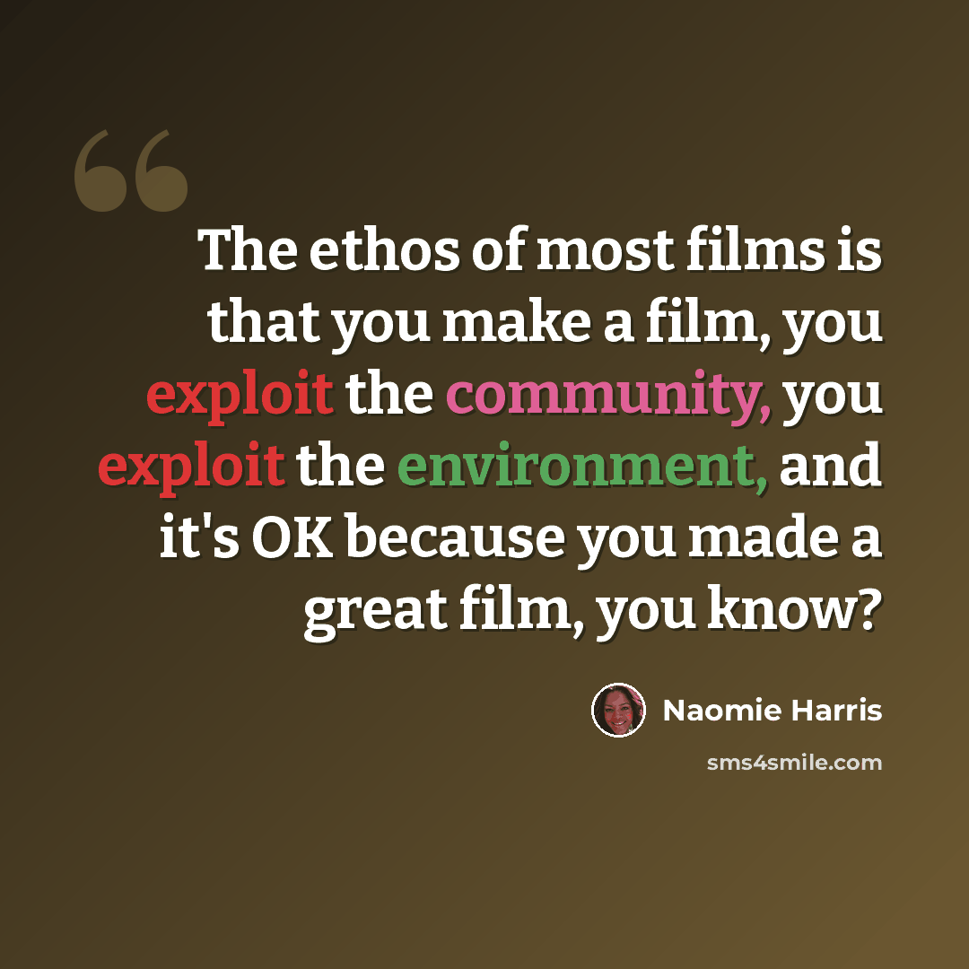 “The ethos of most films is that you make a film, you exploit the community, you exploit the environment, and it's OK because you made a great film, you know?” quote by Naomie Harris
