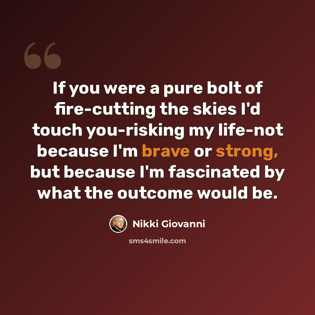 “If you were a pure bolt of fire-cutting the skies I'd touch you-risking my life-not because I'm brave or strong, but because I'm fascinated by what the outcome would be.” quote by Nikki Giovanni