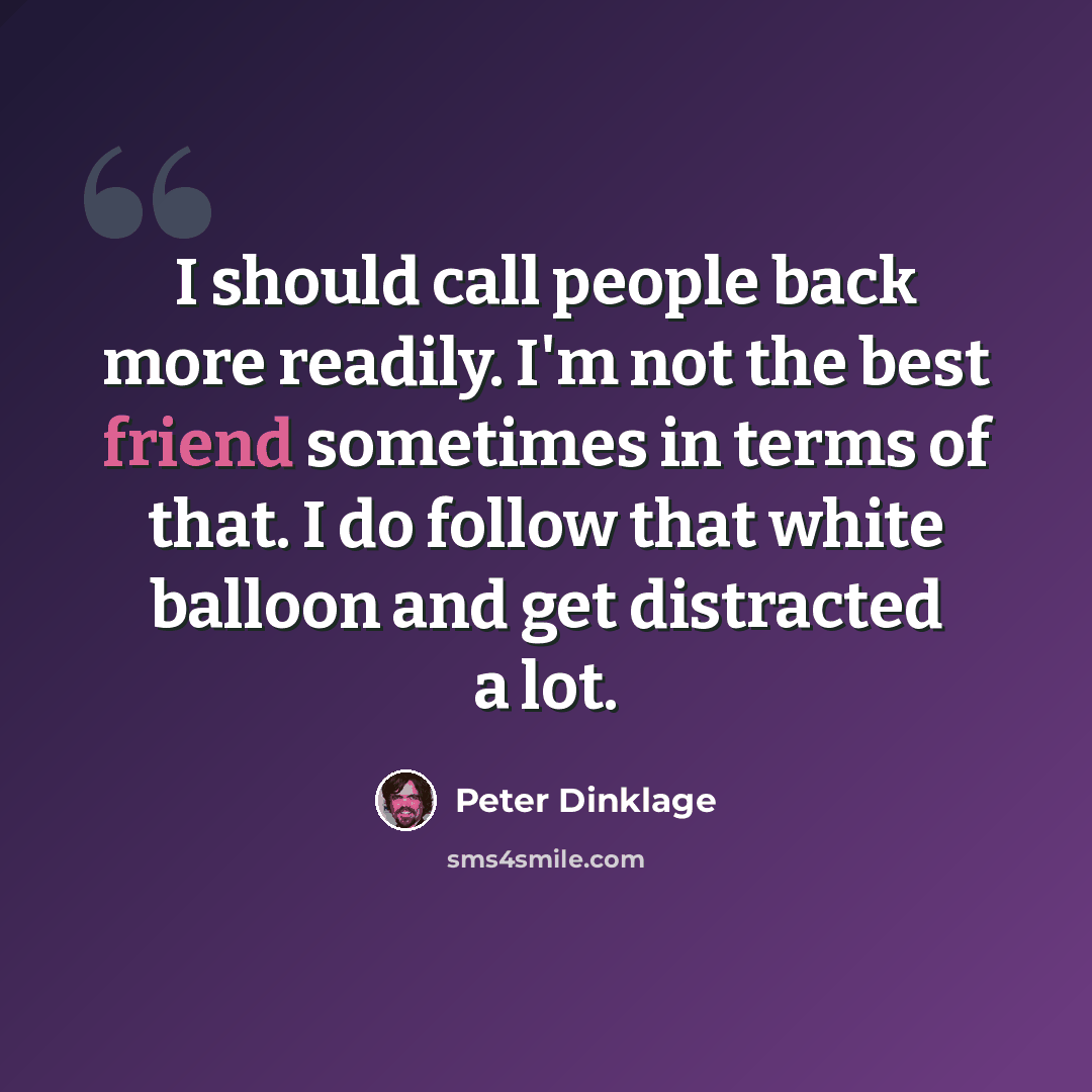“I should call people back more readily. I'm not the best friend sometimes in terms of that. I do follow that white balloon and get distracted a lot.” quote by Peter Dinklage