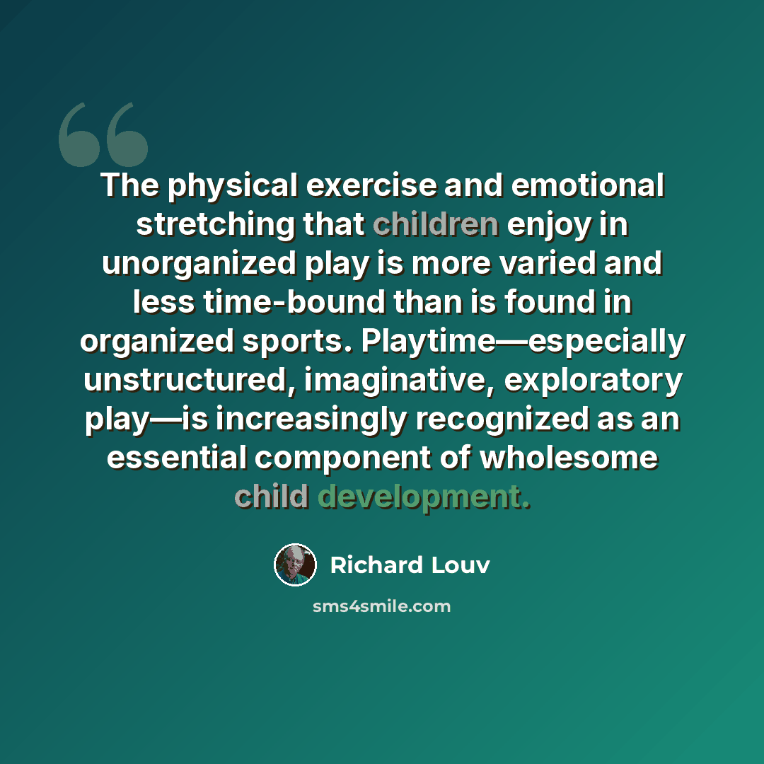 “The physical exercise and emotional stretching that children enjoy in unorganized play is more varied and less time-bound than is found in organized sports. Playtime—especially unstructured, imaginative, exploratory play—is increasingly recognized as an essential component of wholesome child…” quote by Richard Louv