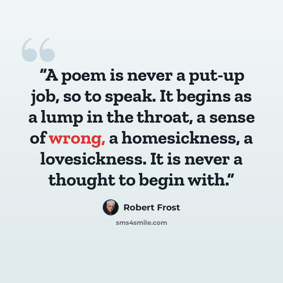 “A poem is never a put-up job, so to speak. It begins as a lump in the throat, a sense of wrong, a homesickness, a lovesickness. It is never a thought to begin with.” quote by Robert Frost