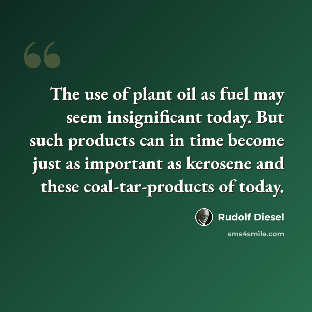 “The use of plant oil as fuel may seem insignificant today. But such products can in time become just as important as kerosene and these coal-tar-products of today.” quote by Rudolf Diesel