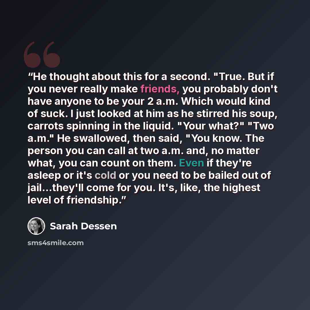 “He thought about this for a second. "True. But if you never really make friends, you probably don't have anyone to be your 2 a.m. Which would kind of suck. I just looked at him as he stirred his soup, carrots spinning in the liquid. "Your what?" "Two a.m." He swallowed, then said, "You know. The…” quote by Sarah Dessen