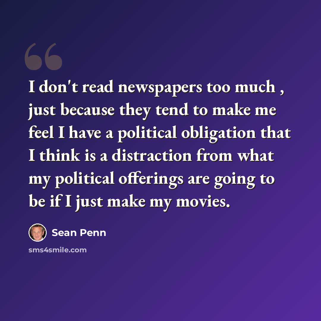 “I don't read newspapers too much , just because they tend to make me feel I have a political obligation that I think is a distraction from what my political offerings are going to be if I just make my movies.” quote by Sean Penn