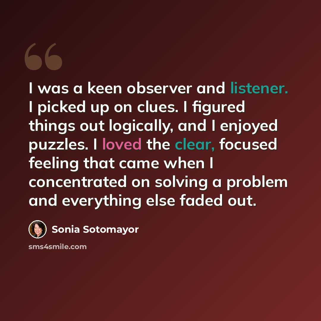 “I was a keen observer and listener. I picked up on clues. I figured things out logically, and I enjoyed puzzles. I loved the clear, focused feeling that came when I concentrated on solving a problem and everything else faded out.” quote by Sonia Sotomayor