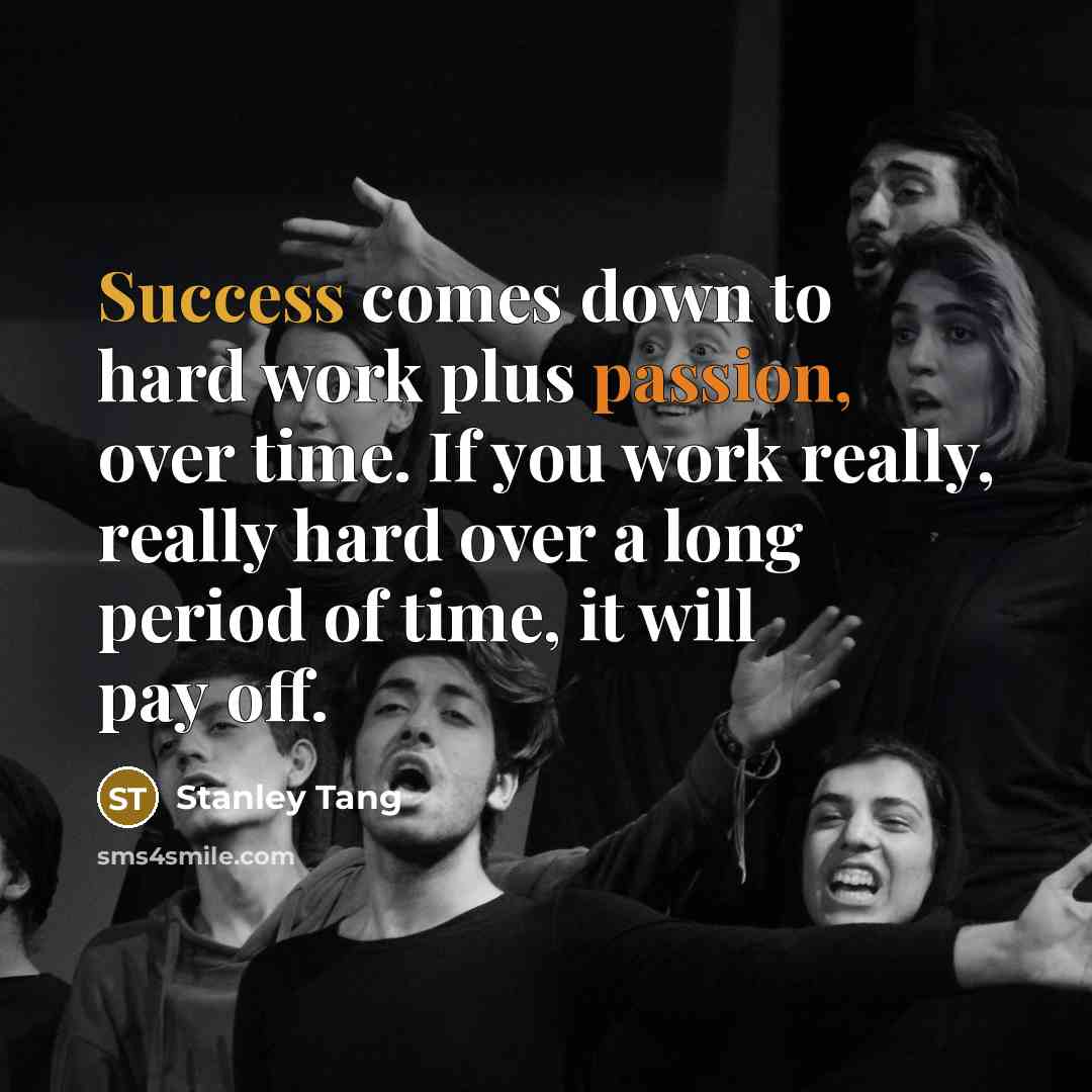 “Success comes down to hard work plus passion, over time. If you work really, really hard over a long period of time, it will pay off.” quote by Stanley Tang