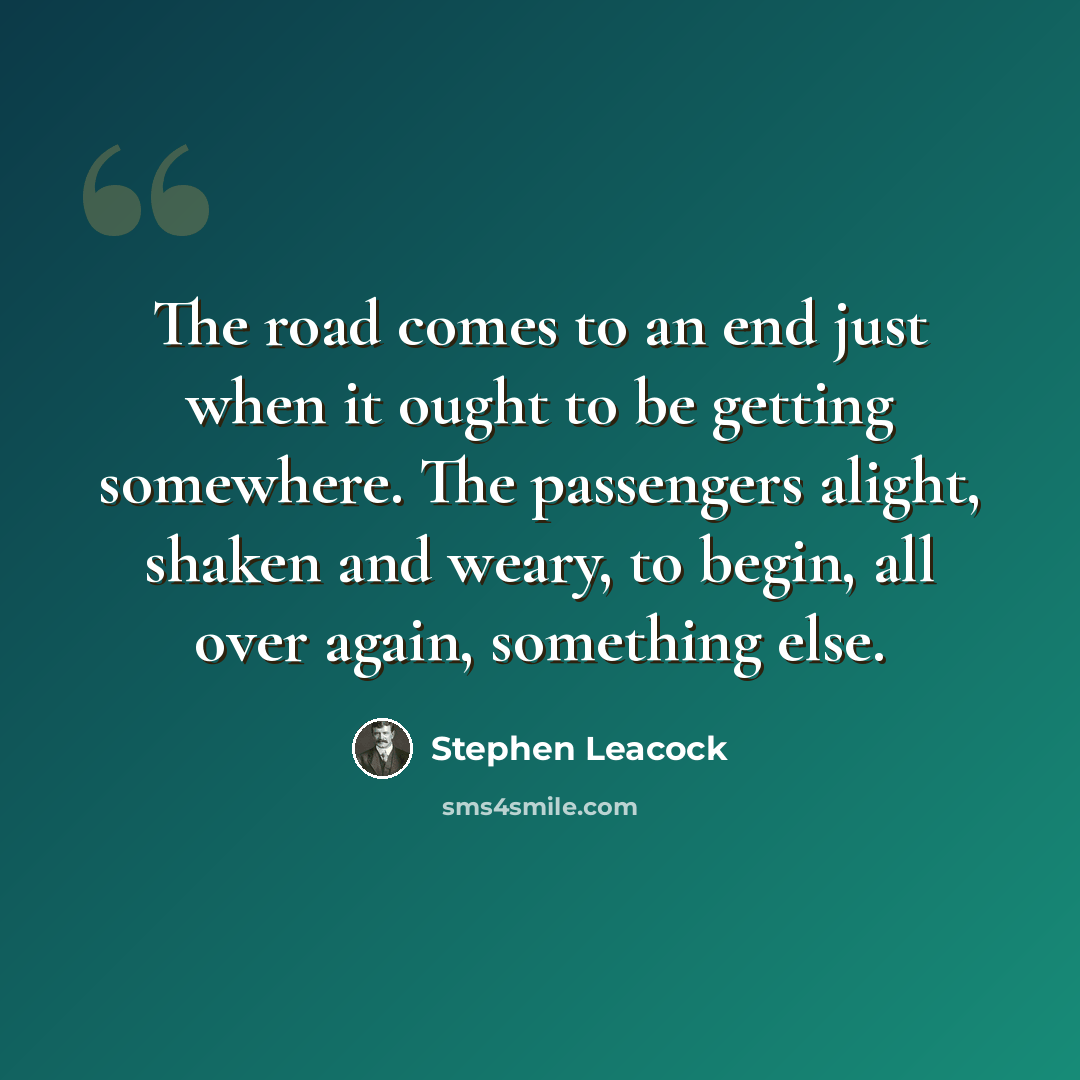“The road comes to an end just when it ought to be getting somewhere. The passengers alight, shaken and weary, to begin, all over again, something else.” quote by Stephen Leacock
