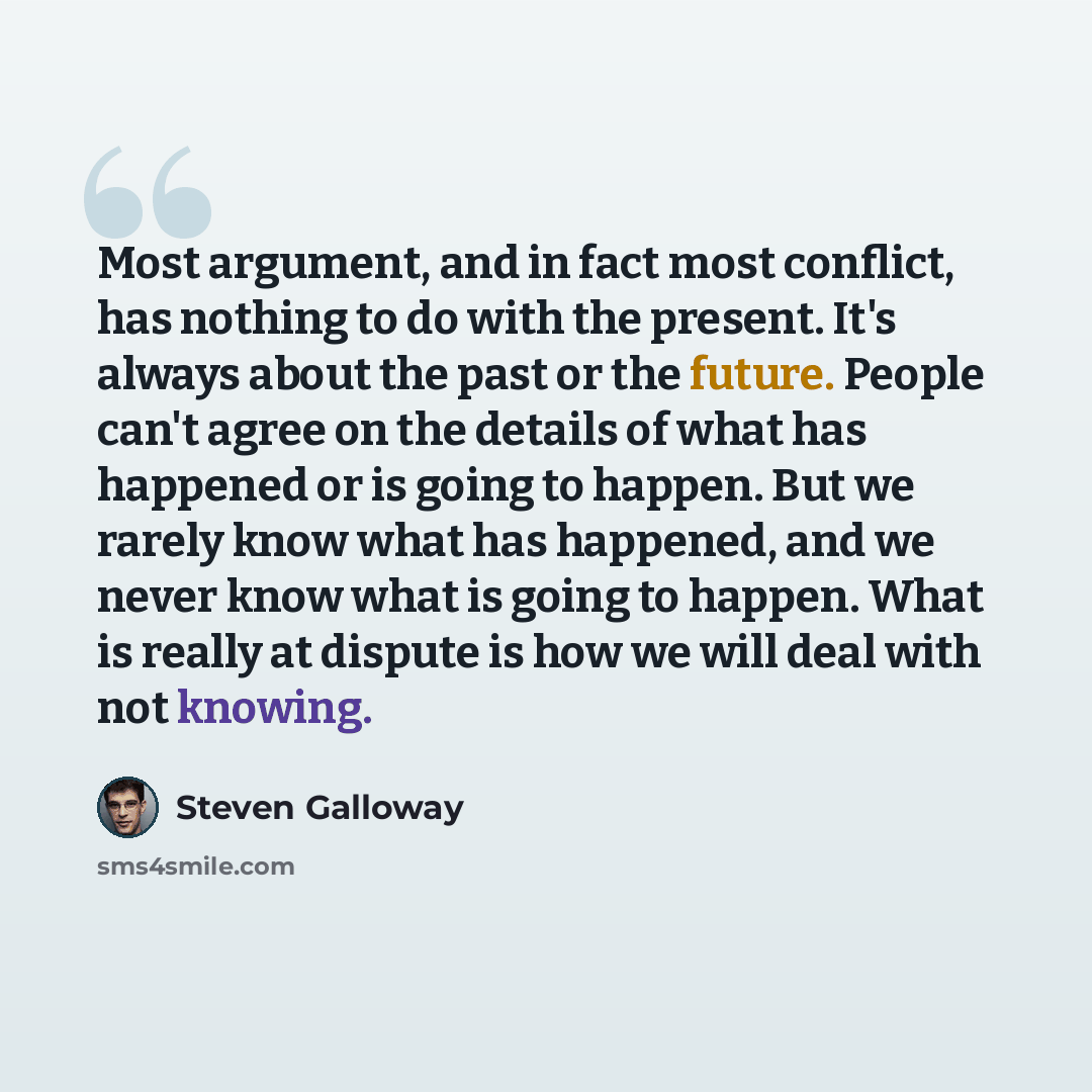 “Most argument, and in fact most conflict, has nothing to do with the present. It's always about the past or the future. People can't agree on the details of what has happened or is going to happen. But we rarely know what has happened, and we never know what is going to happen. What is really at…” quote by Steven Galloway